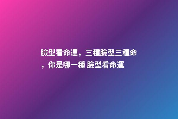 臉型看命運，三種臉型三種命，你是哪一種 臉型看命運-第1張-觀點-玄機派